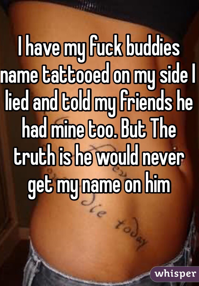I have my fuck buddies name tattooed on my side I lied and told my friends he had mine too. But The truth is he would never get my name on him