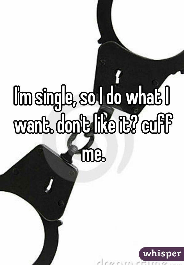 I'm single, so I do what I want. don't like it? cuff me.