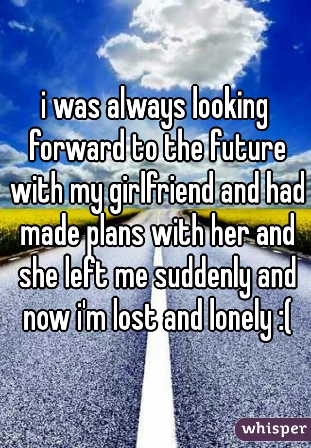 i was always looking forward to the future with my girlfriend and had made plans with her and she left me suddenly and now i'm lost and lonely :(