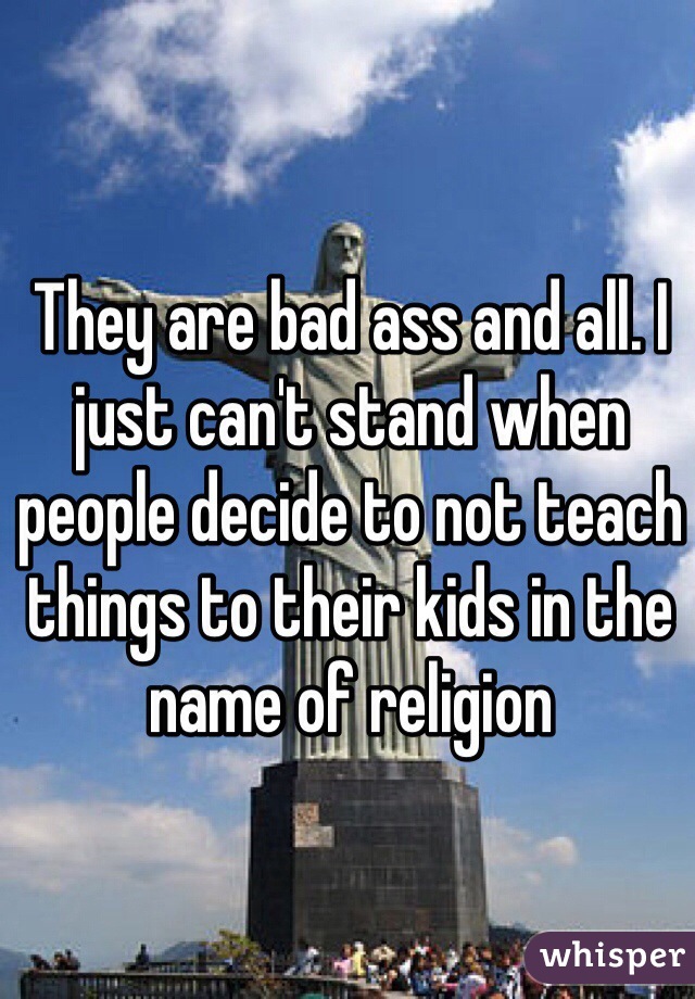 They are bad ass and all. I just can't stand when people decide to not teach things to their kids in the name of religion