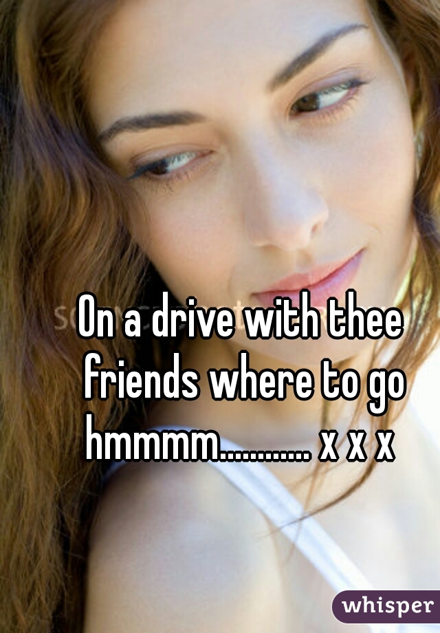 On a drive with thee friends where to go hmmmm............ x x x 
