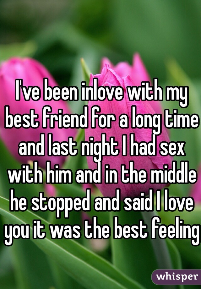 I've been inlove with my best friend for a long time and last night I had sex with him and in the middle he stopped and said I love you it was the best feeling