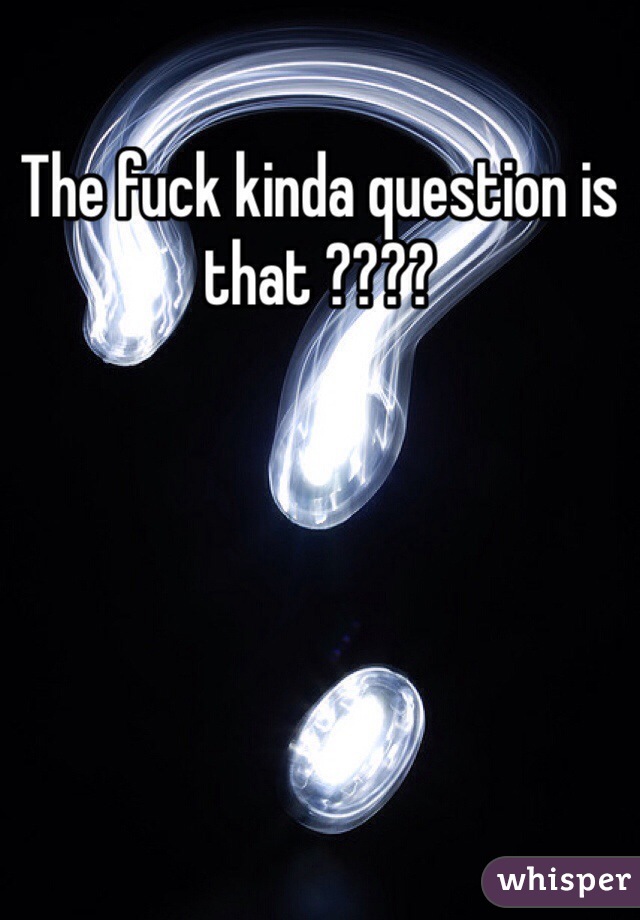 The fuck kinda question is that ????