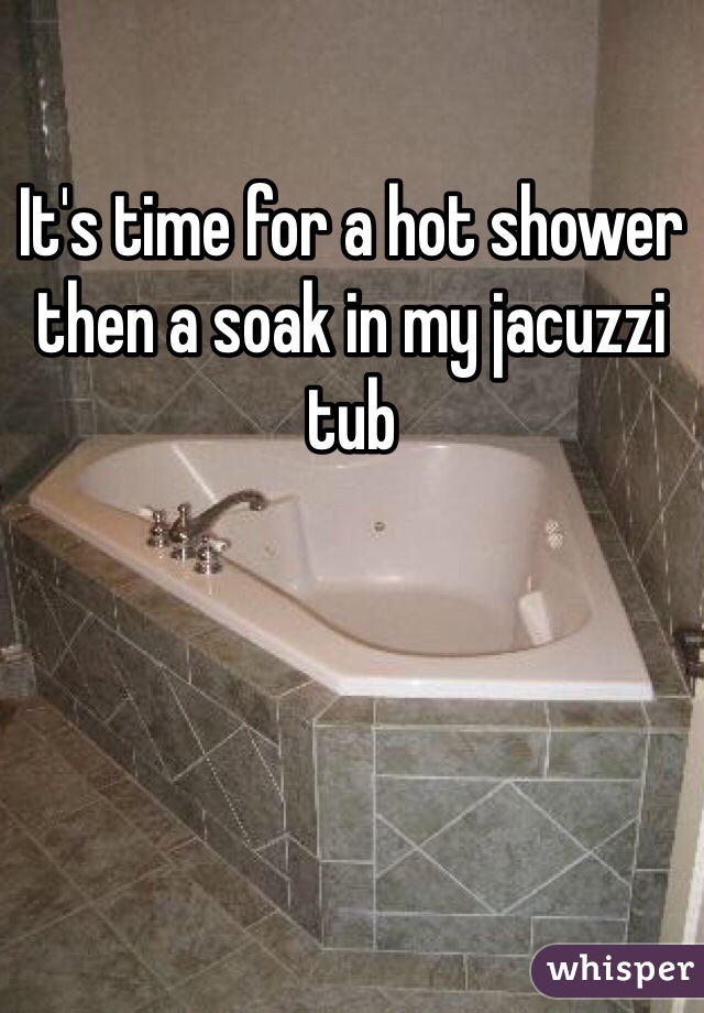 It's time for a hot shower then a soak in my jacuzzi tub