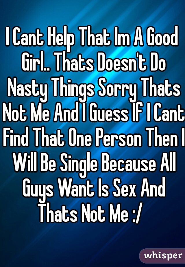 I Cant Help That Im A Good Girl.. Thats Doesn't Do Nasty Things Sorry Thats Not Me And I Guess If I Cant Find That One Person Then I Will Be Single Because All Guys Want Is Sex And Thats Not Me :/  