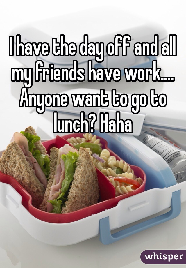 I have the day off and all my friends have work.... Anyone want to go to lunch? Haha 
