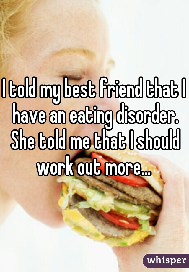 I told my best friend that I have an eating disorder. She told me that I should work out more... 