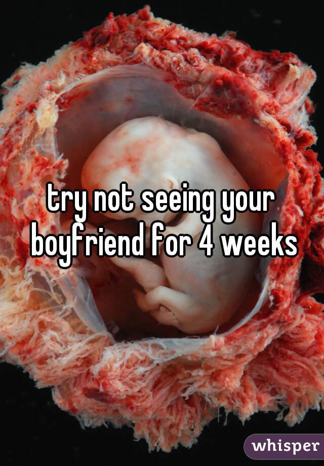 try not seeing your boyfriend for 4 weeks