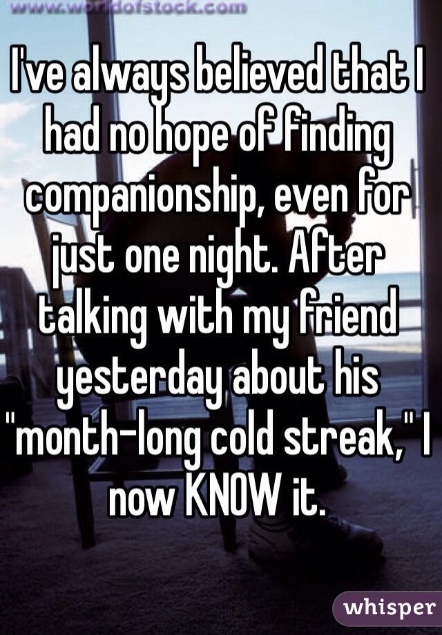I've always believed that I had no hope of finding companionship, even for just one night. After talking with my friend yesterday about his "month-long cold streak," I now KNOW it.