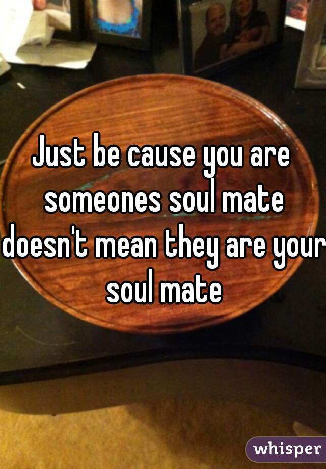 Just be cause you are someones soul mate doesn't mean they are your soul mate