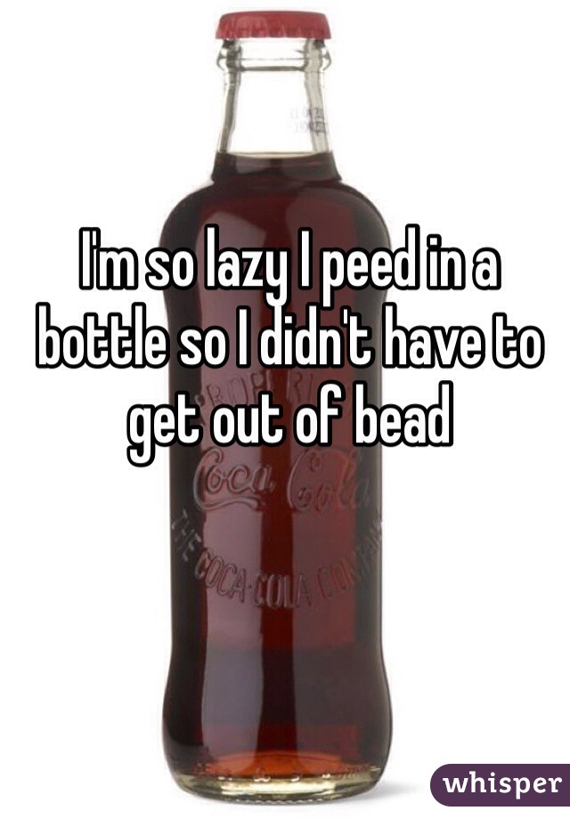 I'm so lazy I peed in a bottle so I didn't have to get out of bead