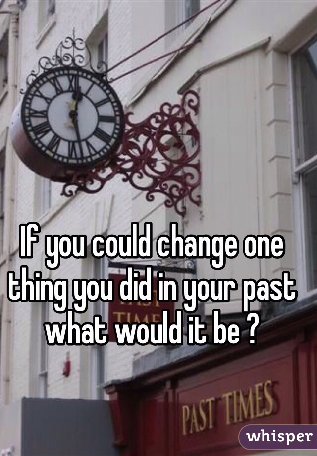 If you could change one thing you did in your past what would it be ? 