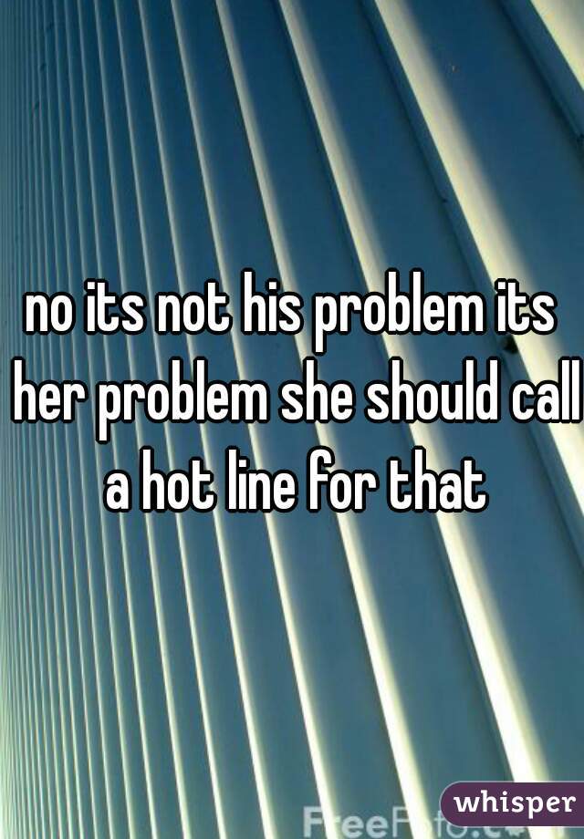 no its not his problem its her problem she should call a hot line for that