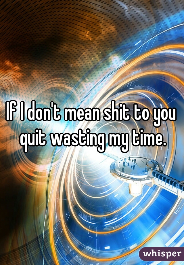 If I don't mean shit to you quit wasting my time.