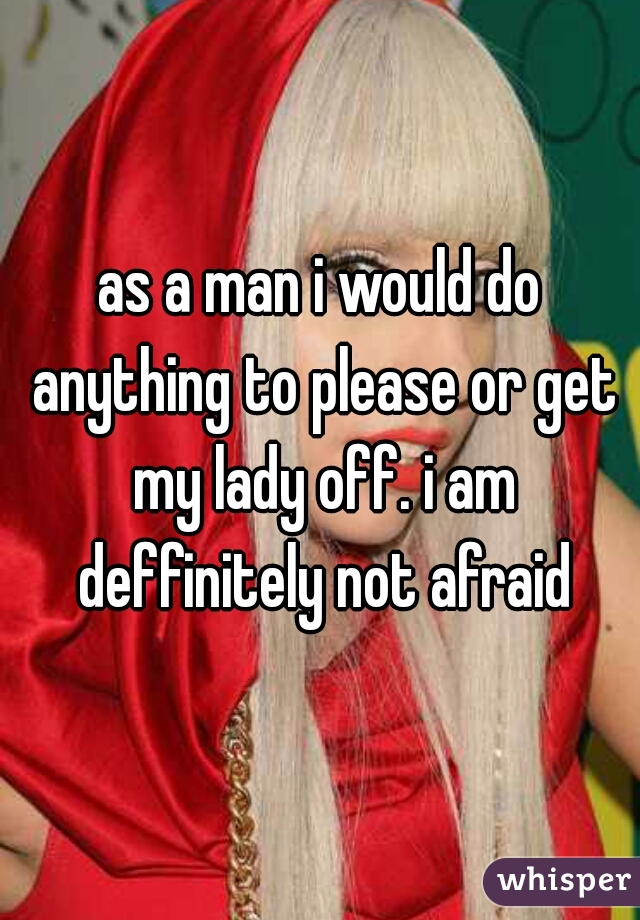 as a man i would do anything to please or get my lady off. i am deffinitely not afraid
