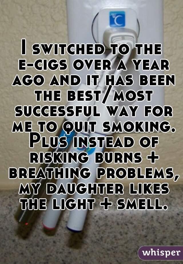 I switched to the e-cigs over a year ago and it has been the best/most successful way for me to quit smoking. Plus instead of risking burns + breathing problems, my daughter likes the light + smell.
