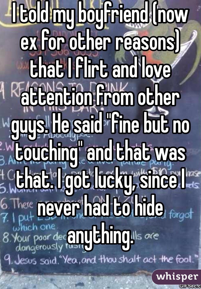 I told my boyfriend (now ex for other reasons) that I flirt and love attention from other guys. He said "fine but no touching" and that was that. I got lucky, since I never had to hide anything.