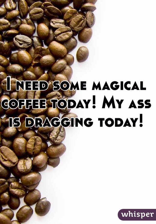 I need some magical coffee today! My ass is dragging today!