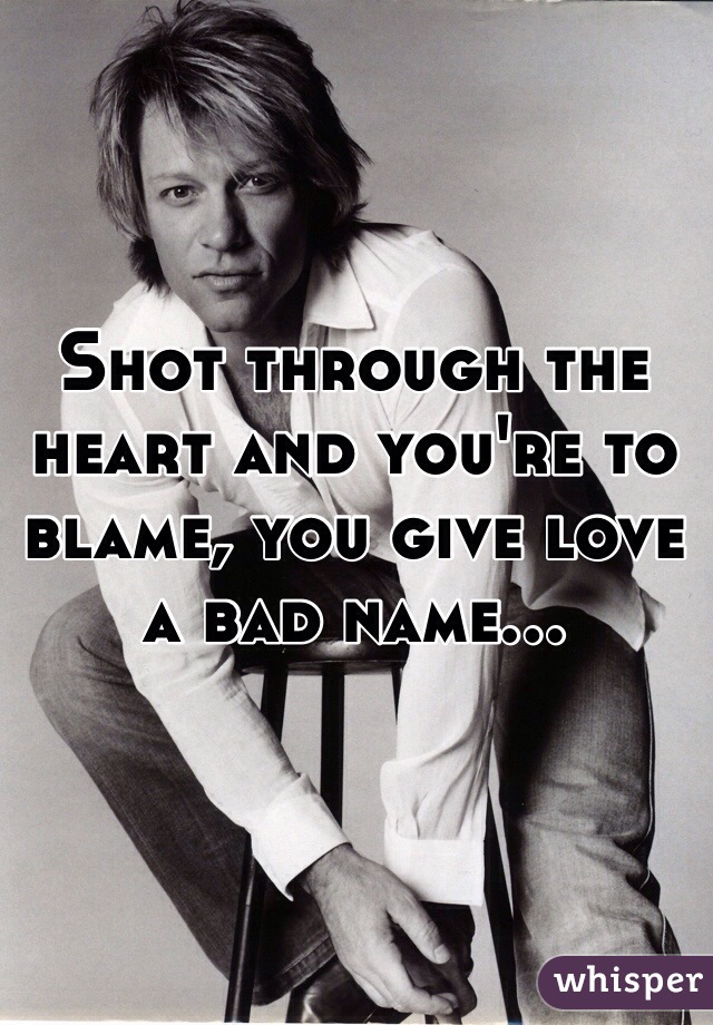 Shot through the heart and you're to blame, you give love a bad name...