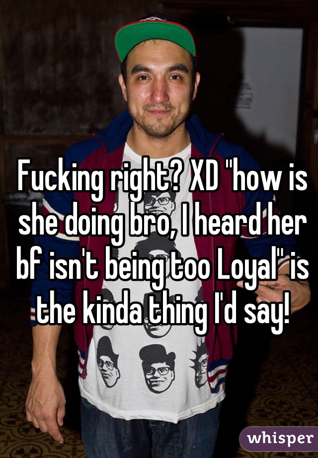 Fucking right? XD "how is she doing bro, I heard her bf isn't being too Loyal" is the kinda thing I'd say!