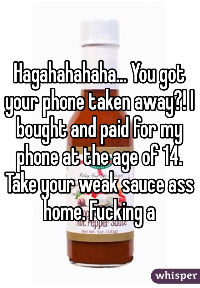 Hagahahahaha... You got your phone taken away?! I bought and paid for my phone at the age of 14. Take your weak sauce ass home. Fucking a