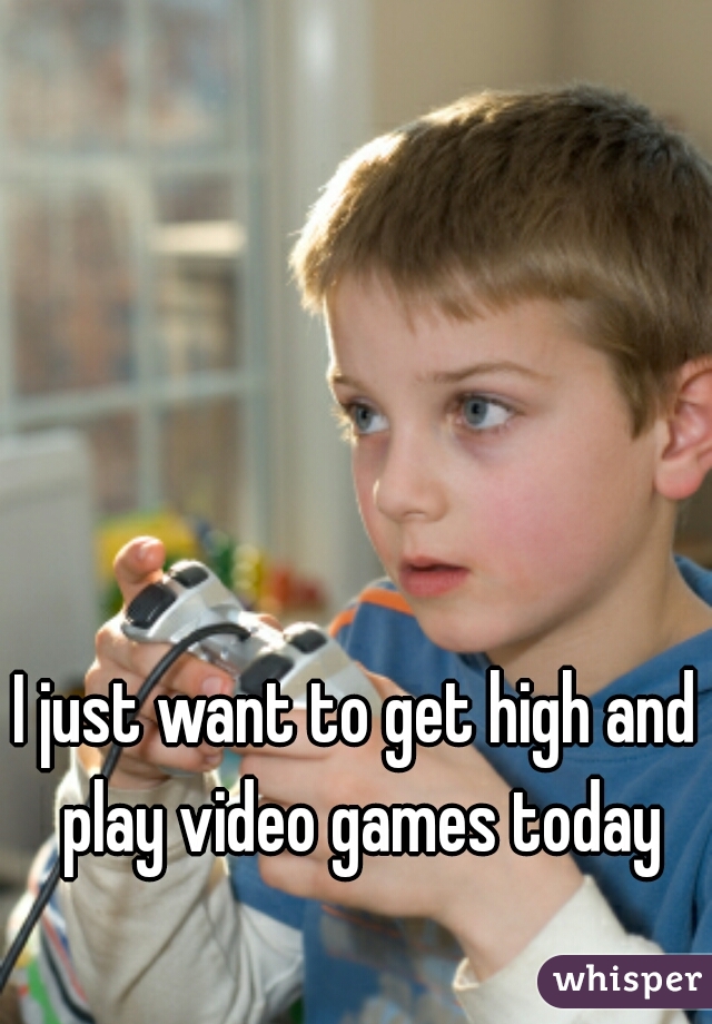 I just want to get high and play video games today