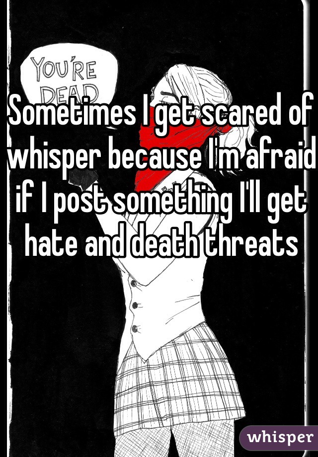 Sometimes I get scared of whisper because I'm afraid if I post something I'll get hate and death threats