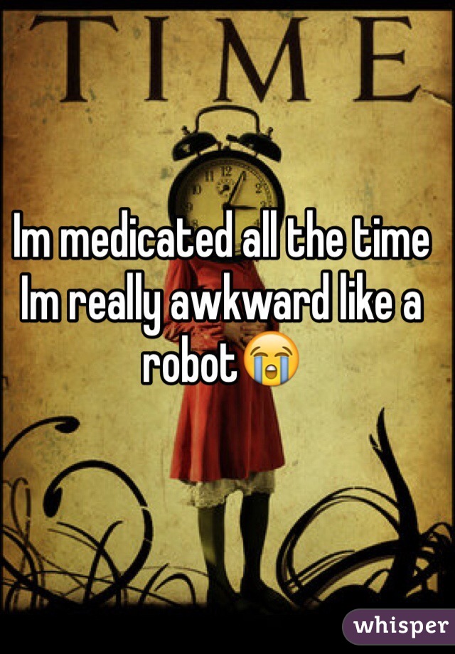 Im medicated all the time Im really awkward like a robot😭 