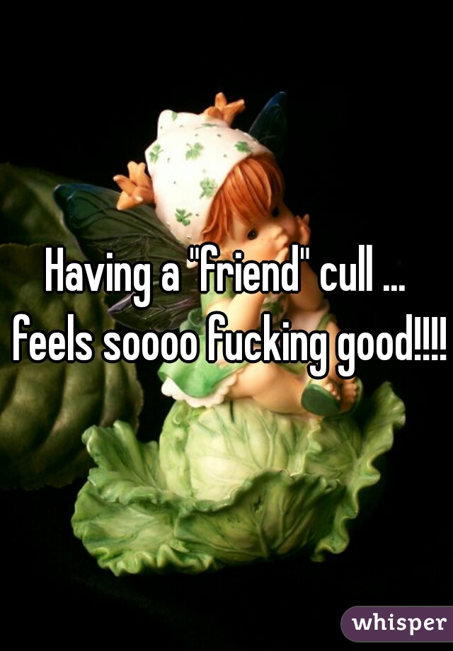 Having a "friend" cull ... feels soooo fucking good!!!!