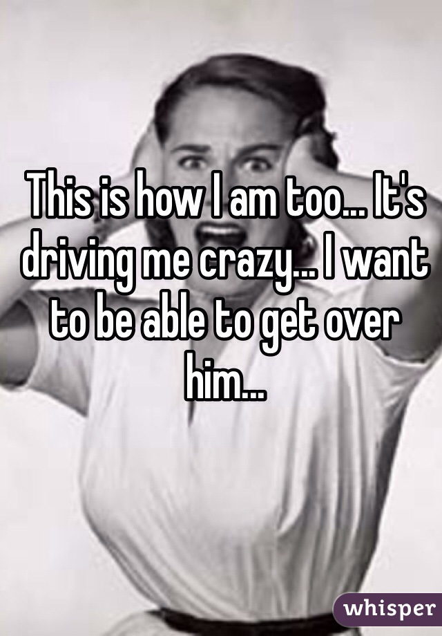 This is how I am too... It's driving me crazy... I want to be able to get over him...