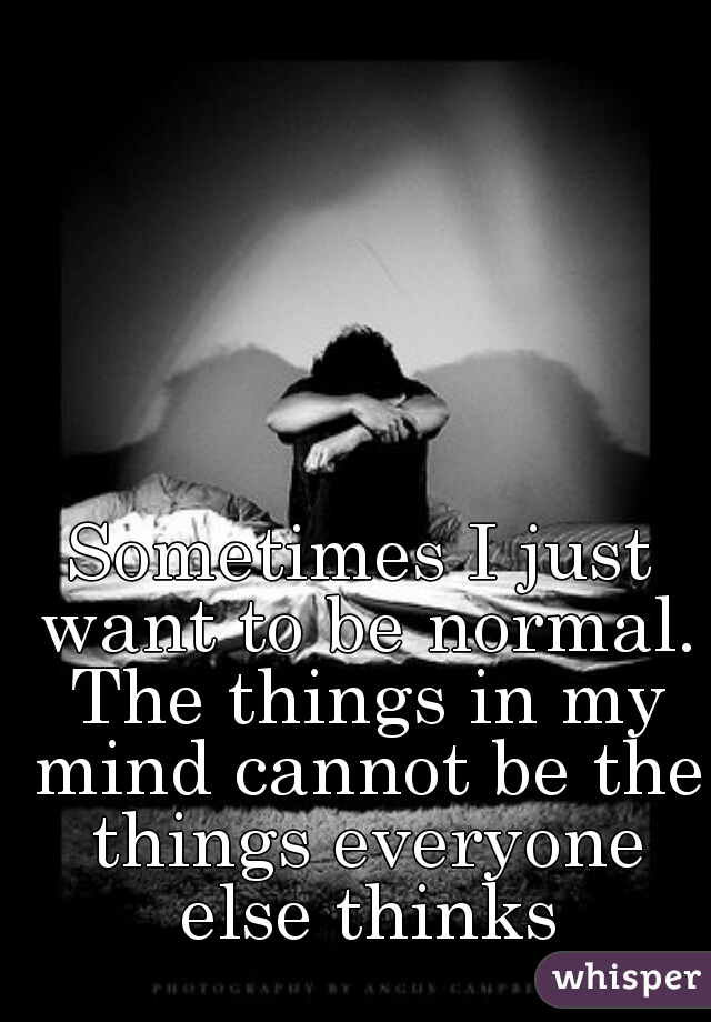Sometimes I just want to be normal. The things in my mind cannot be the things everyone else thinks