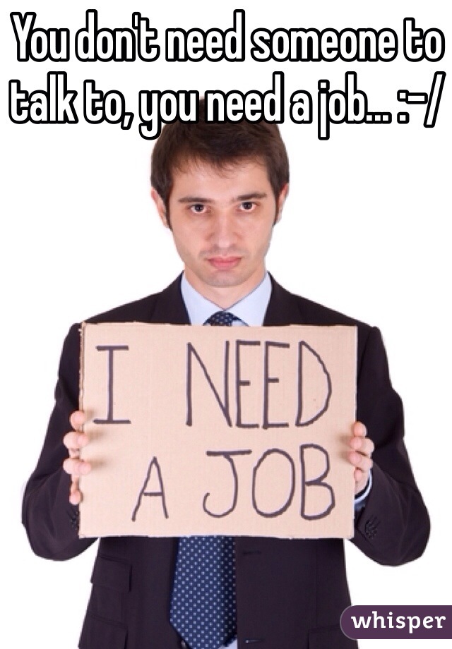 You don't need someone to talk to, you need a job... :-/