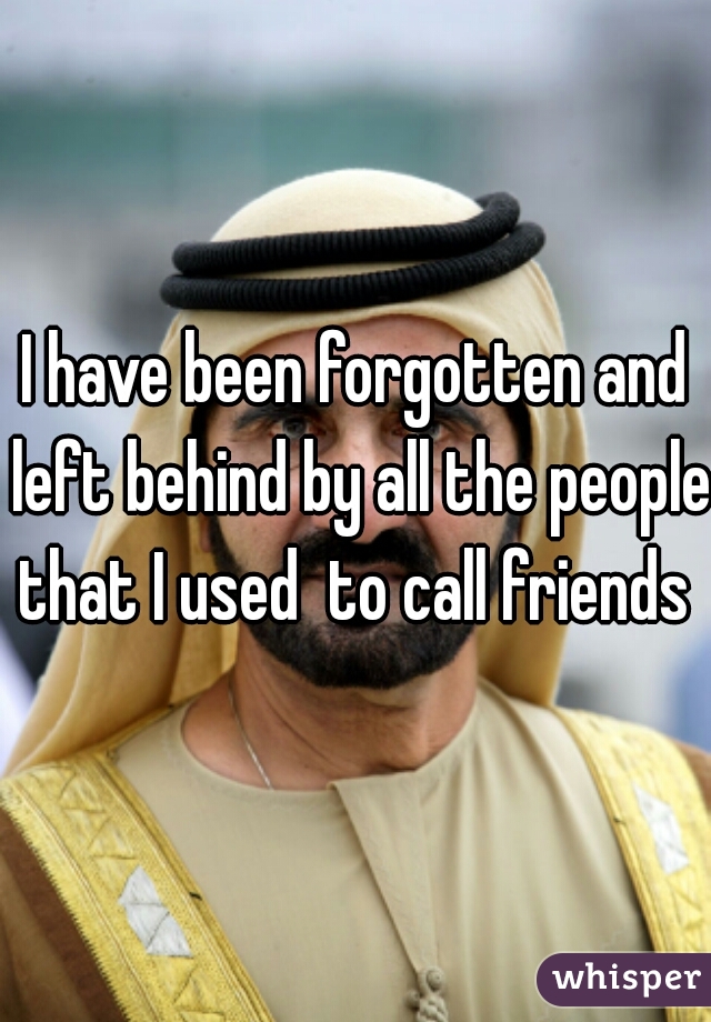 I have been forgotten and left behind by all the people that I used  to call friends 