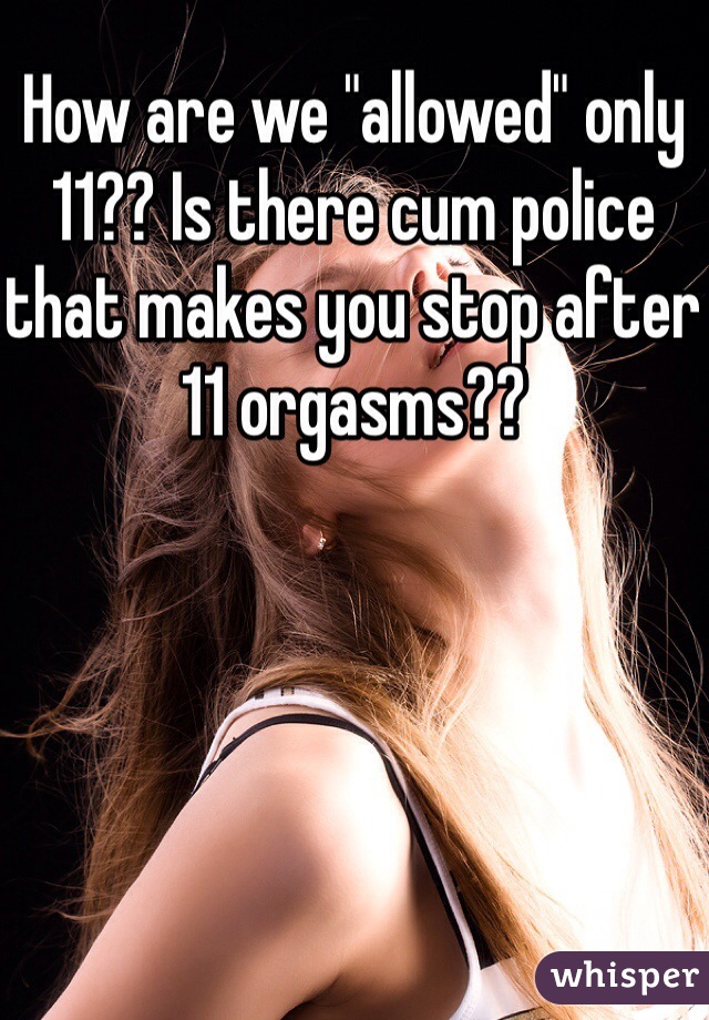 How are we "allowed" only 11?? Is there cum police that makes you stop after 11 orgasms??