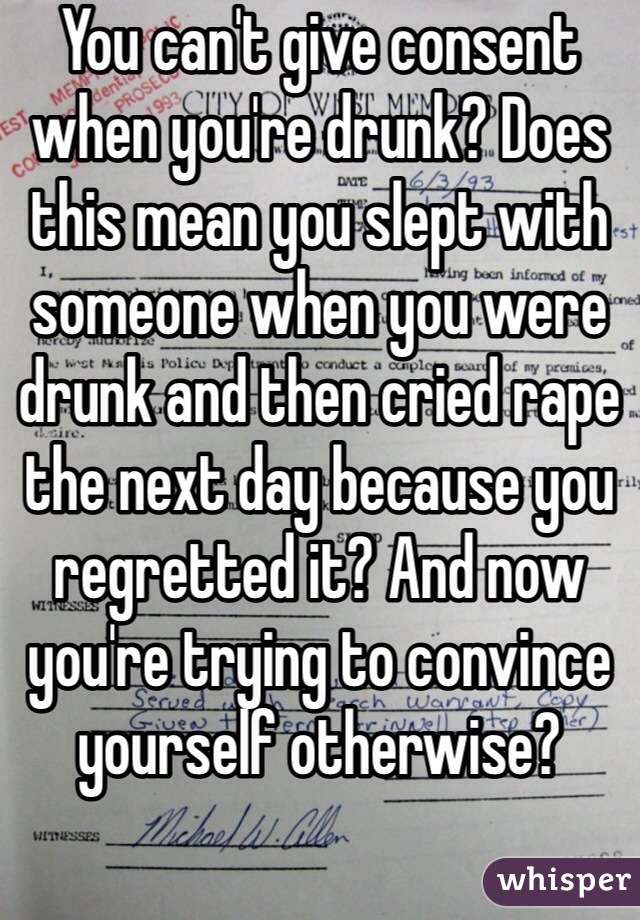 You can't give consent when you're drunk? Does this mean you slept with someone when you were drunk and then cried rape the next day because you regretted it? And now you're trying to convince yourself otherwise?