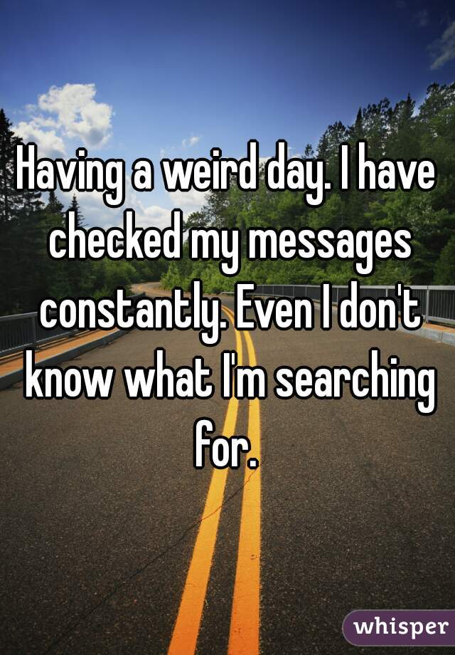 Having a weird day. I have checked my messages constantly. Even I don't know what I'm searching for. 