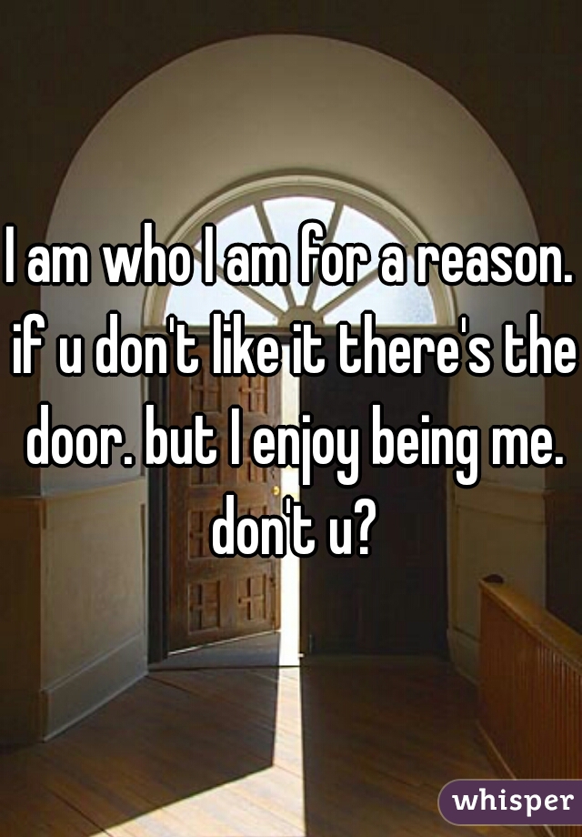 I am who I am for a reason. if u don't like it there's the door. but I enjoy being me. don't u?