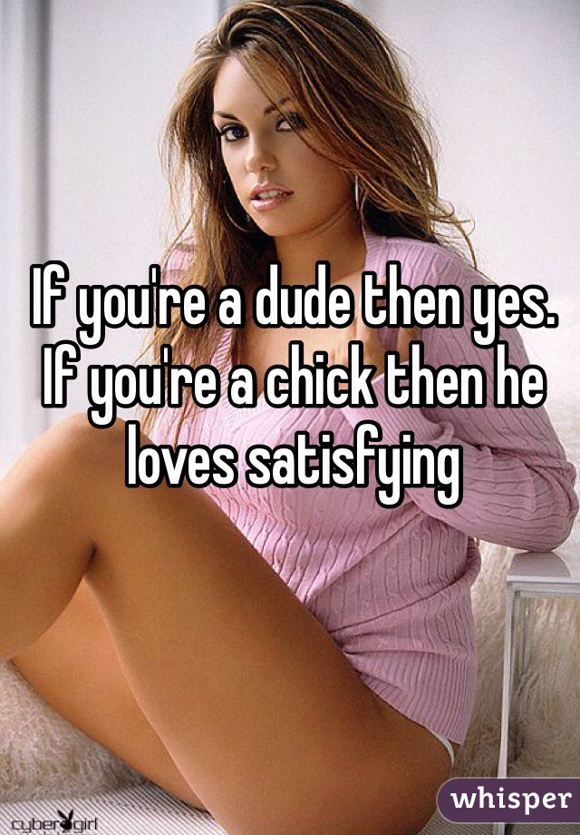 If you're a dude then yes. If you're a chick then he loves satisfying 