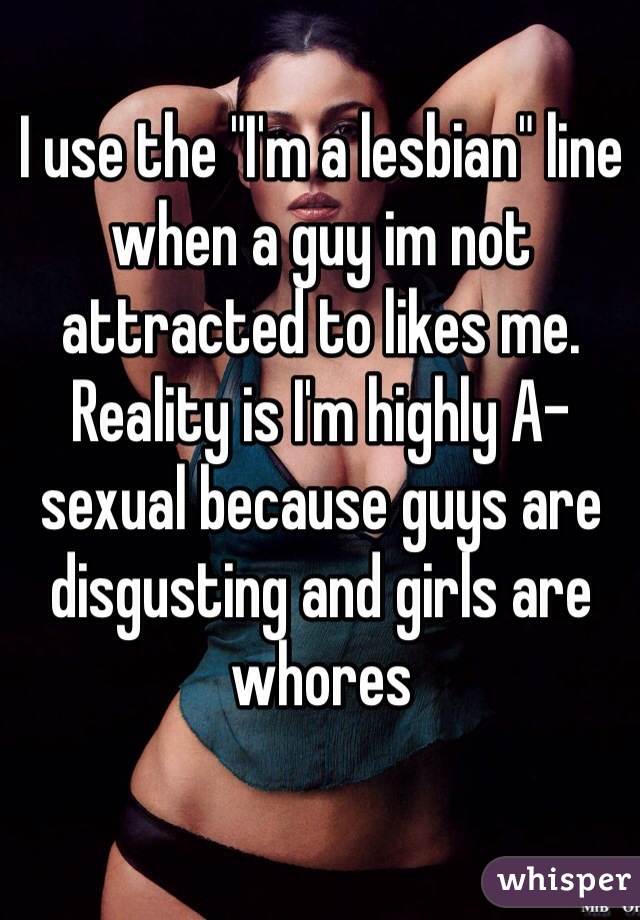 I use the "I'm a lesbian" line when a guy im not attracted to likes me. Reality is I'm highly A-sexual because guys are disgusting and girls are whores