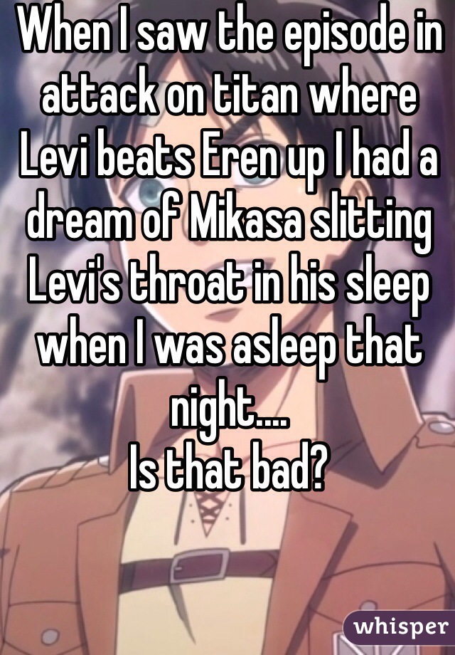 When I saw the episode in attack on titan where Levi beats Eren up I had a dream of Mikasa slitting Levi's throat in his sleep when I was asleep that night....
Is that bad?