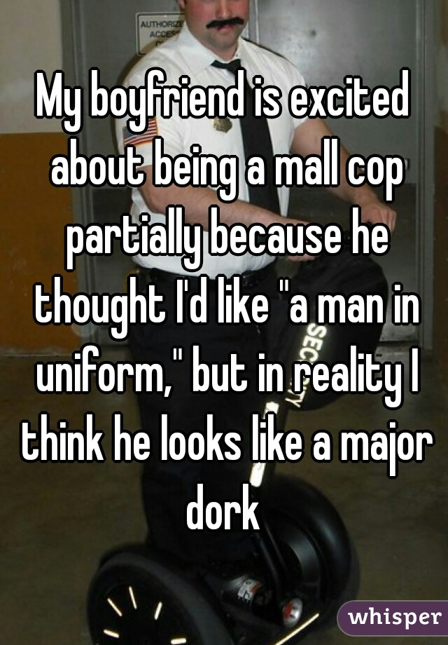 My boyfriend is excited about being a mall cop partially because he thought I'd like "a man in uniform," but in reality I think he looks like a major dork 