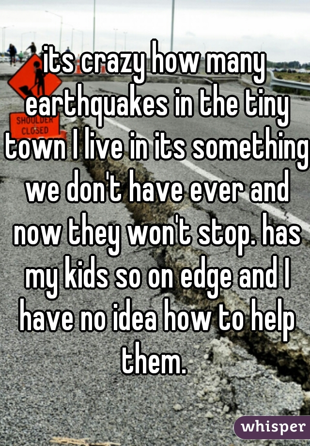 its crazy how many earthquakes in the tiny town I live in its something we don't have ever and now they won't stop. has my kids so on edge and I have no idea how to help them. 