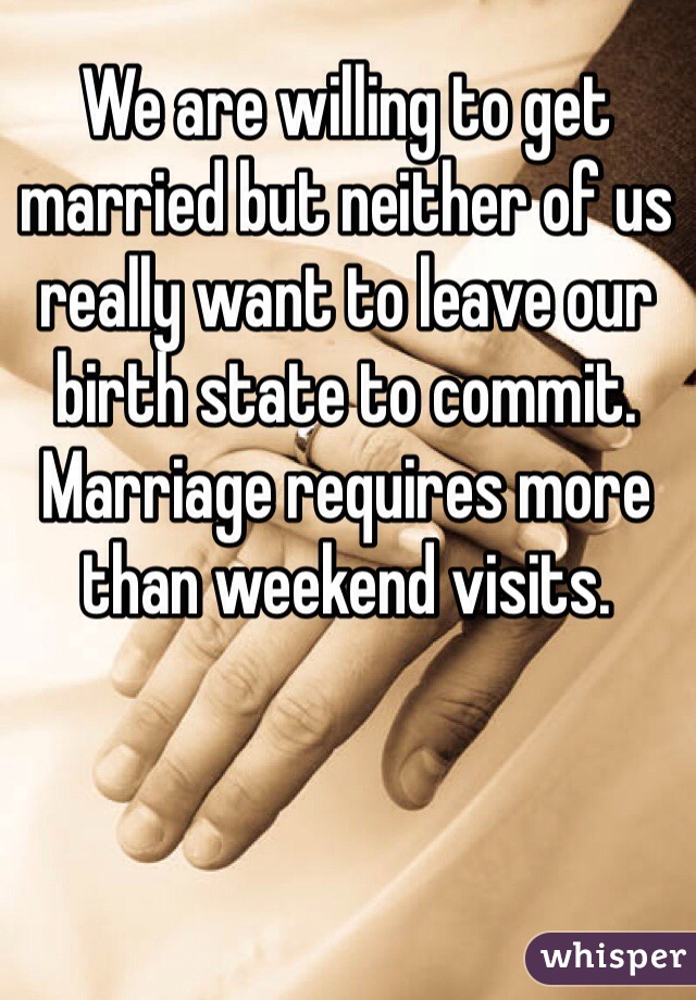 We are willing to get married but neither of us really want to leave our birth state to commit. Marriage requires more than weekend visits.