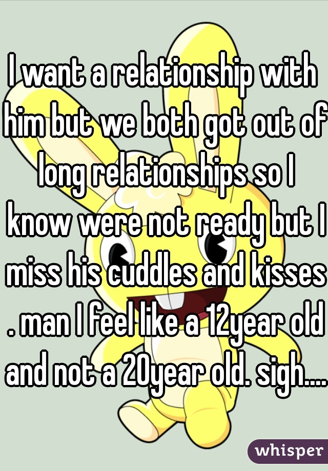 I want a relationship with him but we both got out of long relationships so I know were not ready but I miss his cuddles and kisses . man I feel like a 12year old and not a 20year old. sigh.....