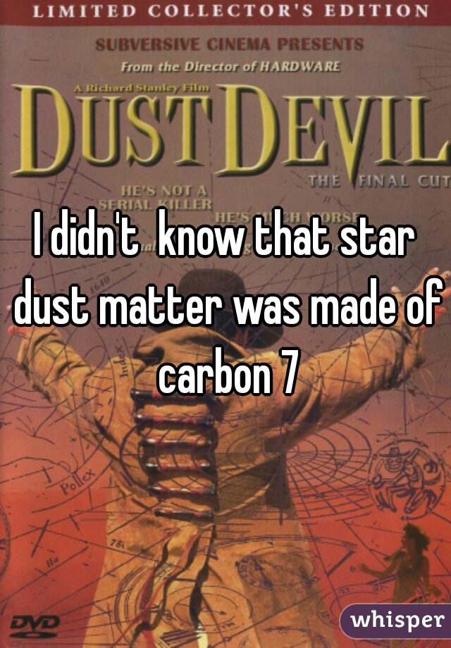 I didn't  know that star dust matter was made of carbon 7