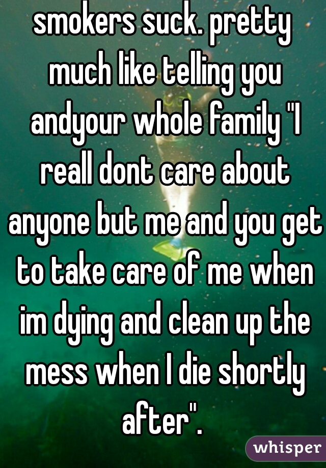 smokers suck. pretty much like telling you andyour whole family "I reall dont care about anyone but me and you get to take care of me when im dying and clean up the mess when I die shortly after". 