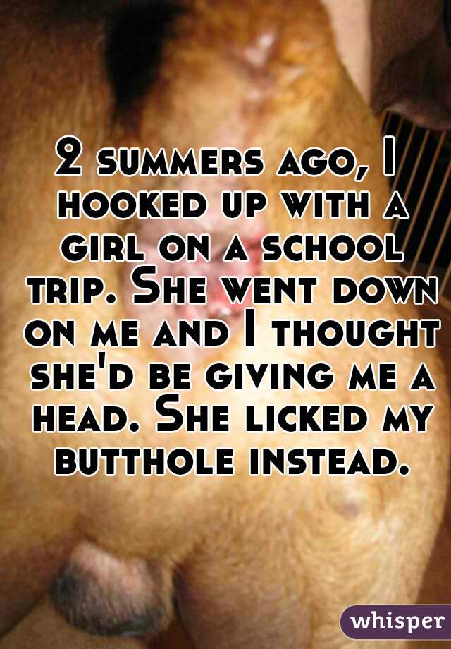 2 summers ago, I hooked up with a girl on a school trip. She went down on me and I thought she'd be giving me a head. She licked my butthole instead.