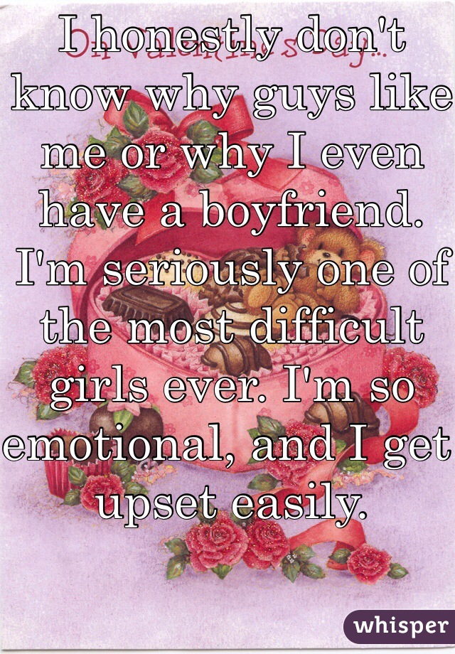 I honestly don't know why guys like me or why I even have a boyfriend. I'm seriously one of the most difficult girls ever. I'm so emotional, and I get upset easily. 