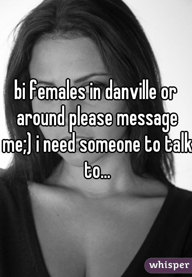 bi females in danville or around please message me;) i need someone to talk to...