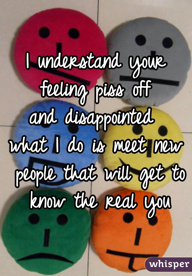 I understand your feeling piss off 
and disappointed 
what I do is meet new people that will get to know the real you
